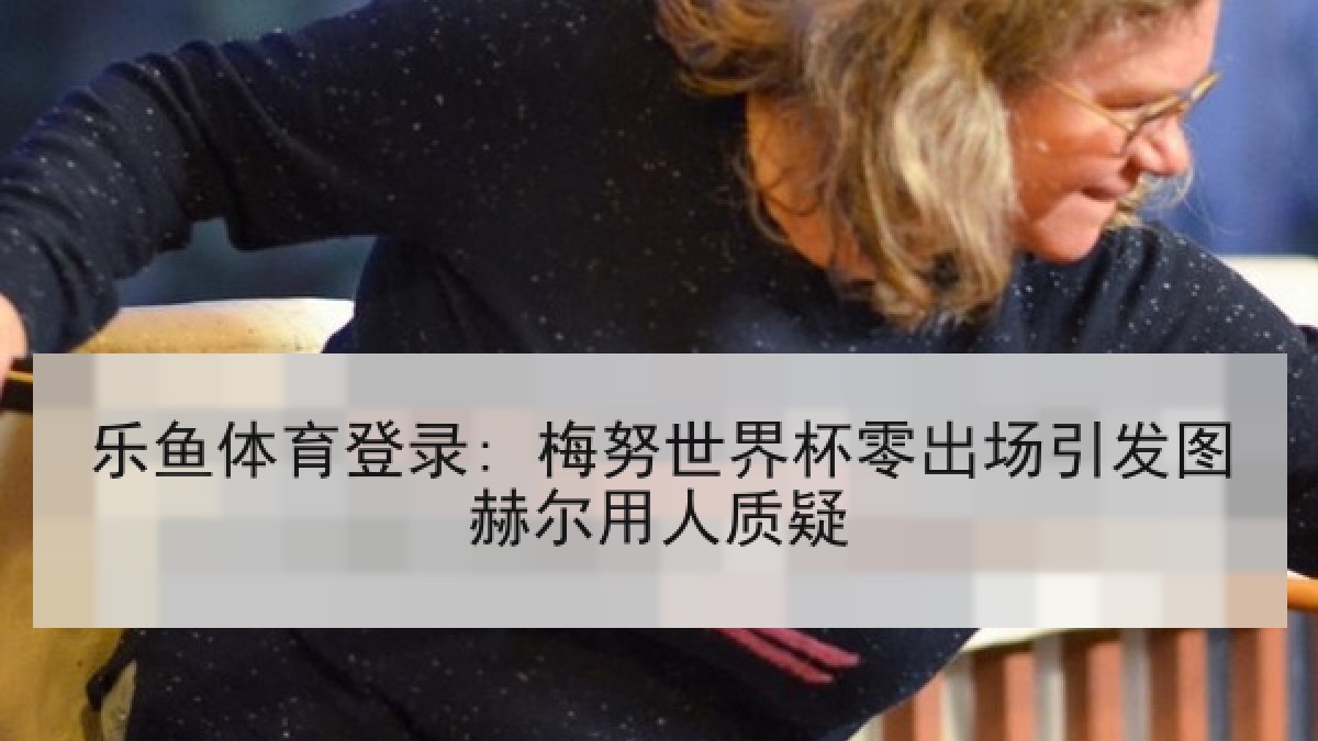 乐鱼体育登录: 梅努世界杯零出场引发图赫尔用人质疑