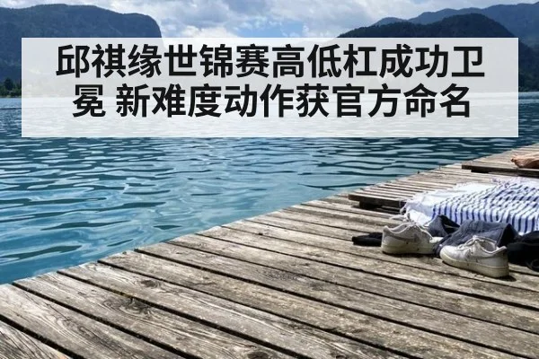 邱祺缘世锦赛高低杠成功卫冕 新难度动作获官方命名