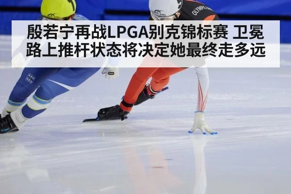 殷若宁再战LPGA别克锦标赛 卫冕路上推杆状态将决定她最终走多远