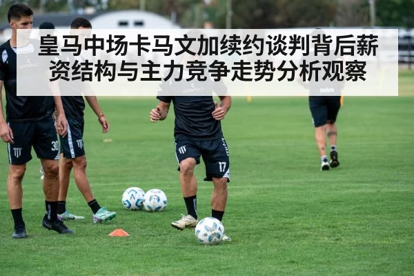 皇马中场卡马文加续约谈判背后薪资结构与主力竞争走势分析观察